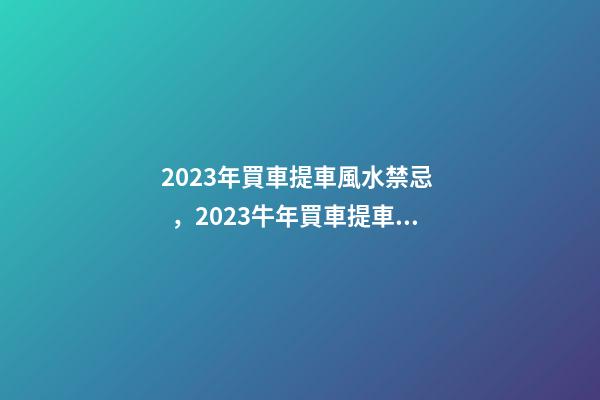 2023年買車提車風水禁忌，2023牛年買車提車有什么講究